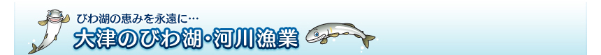 びわ湖の恵みを永遠に･･･大津のびわ湖・河川事業：大津市水産振興対策協議会